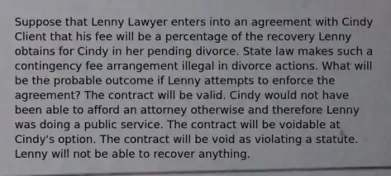 Suppose that Lenny Lawyer enters into an agreement with Cindy Client that his fee will be a percentage of the recovery Lenny obtains for Cindy in her pending divorce. State law makes such a contingency fee arrangement illegal in divorce actions. What will be the probable outcome if Lenny attempts to enforce the agreement? The contract will be valid. Cindy would not have been able to afford an attorney otherwise and therefore Lenny was doing a public service. The contract will be voidable at Cindy's option. The contract will be void as violating a statute. Lenny will not be able to recover anything.