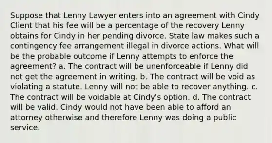 Suppose that Lenny Lawyer enters into an agreement with Cindy Client that his fee will be a percentage of the recovery Lenny obtains for Cindy in her pending divorce. State law makes such a contingency fee arrangement illegal in divorce actions. What will be the probable outcome if Lenny attempts to enforce the agreement? a. The contract will be unenforceable if Lenny did not get the agreement in writing. b. The contract will be void as violating a statute. Lenny will not be able to recover anything. c. The contract will be voidable at Cindy's option. d. The contract will be valid. Cindy would not have been able to afford an attorney otherwise and therefore Lenny was doing a public service.