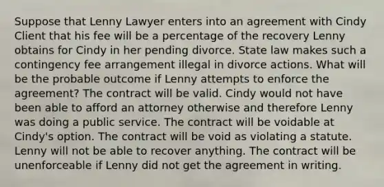 Suppose that Lenny Lawyer enters into an agreement with Cindy Client that his fee will be a percentage of the recovery Lenny obtains for Cindy in her pending divorce. State law makes such a contingency fee arrangement illegal in divorce actions. What will be the probable outcome if Lenny attempts to enforce the agreement? The contract will be valid. Cindy would not have been able to afford an attorney otherwise and therefore Lenny was doing a public service. The contract will be voidable at Cindy's option. The contract will be void as violating a statute. Lenny will not be able to recover anything. The contract will be unenforceable if Lenny did not get the agreement in writing.