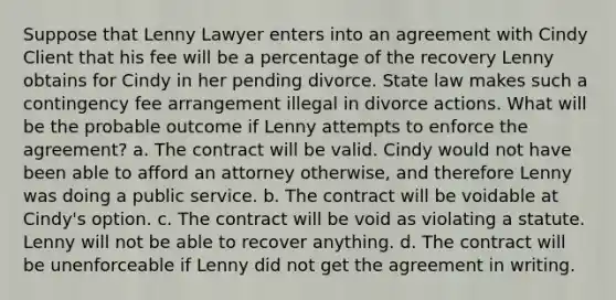 Suppose that Lenny Lawyer enters into an agreement with Cindy Client that his fee will be a percentage of the recovery Lenny obtains for Cindy in her pending divorce. State law makes such a contingency fee arrangement illegal in divorce actions. What will be the probable outcome if Lenny attempts to enforce the agreement? a. The contract will be valid. Cindy would not have been able to afford an attorney otherwise, and therefore Lenny was doing a public service. b. The contract will be voidable at Cindy's option. c. The contract will be void as violating a statute. Lenny will not be able to recover anything. d. The contract will be unenforceable if Lenny did not get the agreement in writing.