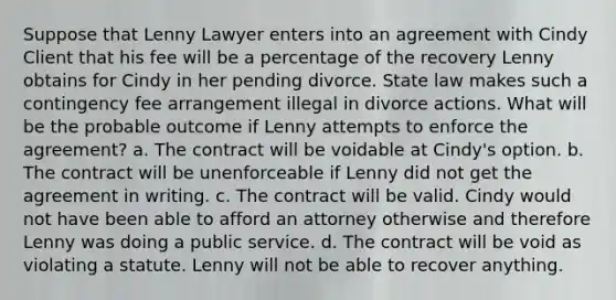 Suppose that Lenny Lawyer enters into an agreement with Cindy Client that his fee will be a percentage of the recovery Lenny obtains for Cindy in her pending divorce. State law makes such a contingency fee arrangement illegal in divorce actions. What will be the probable outcome if Lenny attempts to enforce the agreement? a. The contract will be voidable at Cindy's option. b. The contract will be unenforceable if Lenny did not get the agreement in writing. c. The contract will be valid. Cindy would not have been able to afford an attorney otherwise and therefore Lenny was doing a public service. d. The contract will be void as violating a statute. Lenny will not be able to recover anything.