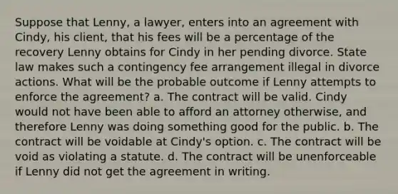 Suppose that Lenny, a lawyer, enters into an agreement with Cindy, his client, that his fees will be a percentage of the recovery Lenny obtains for Cindy in her pending divorce. State law makes such a contingency fee arrangement illegal in divorce actions. What will be the probable outcome if Lenny attempts to enforce the agreement? a. The contract will be valid. Cindy would not have been able to afford an attorney otherwise, and therefore Lenny was doing something good for the public. b. The contract will be voidable at Cindy's option. c. The contract will be void as violating a statute. d. The contract will be unenforceable if Lenny did not get the agreement in writing.