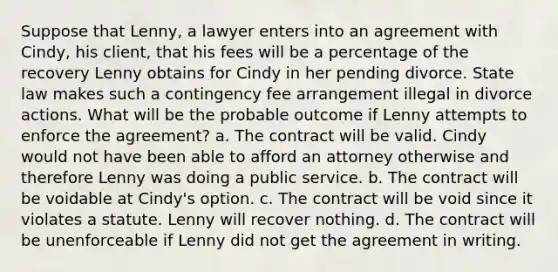 Suppose that Lenny, a lawyer enters into an agreement with Cindy, his client, that his fees will be a percentage of the recovery Lenny obtains for Cindy in her pending divorce. State law makes such a contingency fee arrangement illegal in divorce actions. What will be the probable outcome if Lenny attempts to enforce the agreement? a. The contract will be valid. Cindy would not have been able to afford an attorney otherwise and therefore Lenny was doing a public service. b. The contract will be voidable at Cindy's option. c. The contract will be void since it violates a statute. Lenny will recover nothing. d. The contract will be unenforceable if Lenny did not get the agreement in writing.