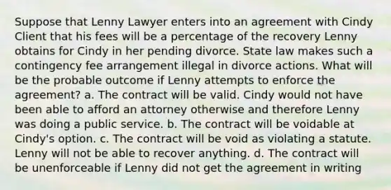 Suppose that Lenny Lawyer enters into an agreement with Cindy Client that his fees will be a percentage of the recovery Lenny obtains for Cindy in her pending divorce. State law makes such a contingency fee arrangement illegal in divorce actions. What will be the probable outcome if Lenny attempts to enforce the agreement? a. The contract will be valid. Cindy would not have been able to afford an attorney otherwise and therefore Lenny was doing a public service. b. The contract will be voidable at Cindy's option. c. The contract will be void as violating a statute. Lenny will not be able to recover anything. d. The contract will be unenforceable if Lenny did not get the agreement in writing