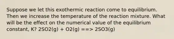 Suppose we let this exothermic reaction come to equilibrium. Then we increase the temperature of the reaction mixture. What will be the effect on the numerical value of the equilibrium constant, K? 2SO2(g) + O2(g) ==> 2SO3(g)