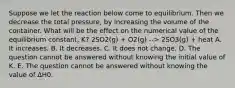 Suppose we let the reaction below come to equilibrium. Then we decrease the total pressure, by increasing the volume of the container. What will be the effect on the numerical value of the equilibrium constant, K? 2SO2(g) + O2(g) --> 2SO3(g) + heat A. It increases. B. It decreases. C. It does not change. D. The question cannot be answered without knowing the initial value of K. E. The question cannot be answered without knowing the value of ∆H0.