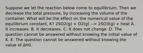 Suppose we let the reaction below come to equilibrium. Then we decrease the total pressure, by increasing the volume of the container. What will be the effect on the numerical value of the equilibrium constant, K? 2SO2(g) + O2(g) --> 2SO3(g) + heat A. It increases. B. It decreases. C. It does not change. D. The question cannot be answered without knowing the initial value of K. E. The question cannot be answered without knowing the value of ∆H0.