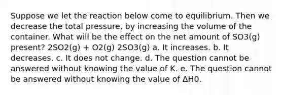 Suppose we let the reaction below come to equilibrium. Then we decrease the total pressure, by increasing the volume of the container. What will be the effect on the net amount of SO3(g) present? 2SO2(g) + O2(g) 2SO3(g) a. It increases. b. It decreases. c. It does not change. d. The question cannot be answered without knowing the value of K. e. The question cannot be answered without knowing the value of ΔH0.