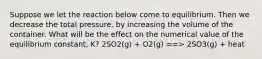 Suppose we let the reaction below come to equilibrium. Then we decrease the total pressure, by increasing the volume of the container. What will be the effect on the numerical value of the equilibrium constant, K? 2SO2(g) + O2(g) ==> 2SO3(g) + heat