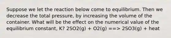 Suppose we let the reaction below come to equilibrium. Then we decrease the total pressure, by increasing the volume of the container. What will be the effect on the numerical value of the equilibrium constant, K? 2SO2(g) + O2(g) ==> 2SO3(g) + heat