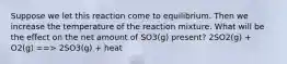 Suppose we let this reaction come to equilibrium. Then we increase the temperature of the reaction mixture. What will be the effect on the net amount of SO3(g) present? 2SO2(g) + O2(g) ==> 2SO3(g) + heat