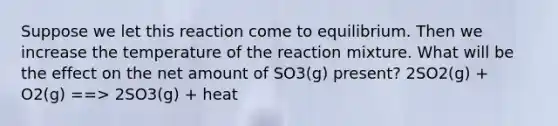 Suppose we let this reaction come to equilibrium. Then we increase the temperature of the reaction mixture. What will be the effect on the net amount of SO3(g) present? 2SO2(g) + O2(g) ==> 2SO3(g) + heat