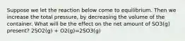 Suppose we let the reaction below come to equilibrium. Then we increase the total pressure, by decreasing the volume of the container. What will be the effect on the net amount of SO3(g) present? 2SO2(g) + O2(g)=2SO3(g)