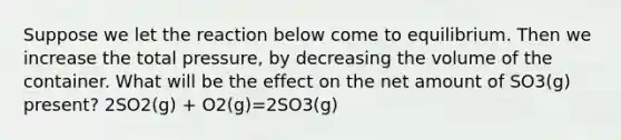 Suppose we let the reaction below come to equilibrium. Then we increase the total pressure, by decreasing the volume of the container. What will be the effect on the net amount of SO3(g) present? 2SO2(g) + O2(g)=2SO3(g)