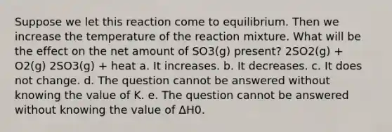 Suppose we let this reaction come to equilibrium. Then we increase the temperature of the reaction mixture. What will be the effect on the net amount of SO3(g) present? 2SO2(g) + O2(g) 2SO3(g) + heat a. It increases. b. It decreases. c. It does not change. d. The question cannot be answered without knowing the value of K. e. The question cannot be answered without knowing the value of ΔH0.