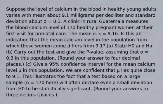 Suppose the level of calcium in the blood in healthy young adults varies with mean about 9.1 milligrams per deciliter and standard deviation about σ = 0.3. A clinic in rural Guatemala measures the blood calcium level of 170 healthy pregnant women at their first visit for prenatal care. The mean is x = 9.16. Is this an indication that the mean calcium level in the population from which these women come differs from 9.1? (a) State H0 and Ha. (b) Carry out the test and give the P-value, assuming that σ = 0.3 in this population. (Round your answer to four decimal places.) (c) Give a 95% confidence interval for the mean calcium level μ in this population. We are confident that μ lies quite close to 9.1. This illustrates the fact that a test based on a large sample (n = 170 here) will often declare even a small deviation from H0 to be statistically significant. (Round your answers to three decimal places.)