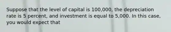 Suppose that the level of capital is 100,000, the depreciation rate is 5 percent, and investment is equal to 5,000. In this case, you would expect that