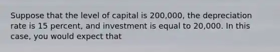 Suppose that the level of capital is 200,000, the depreciation rate is 15 percent, and investment is equal to 20,000. In this case, you would expect that