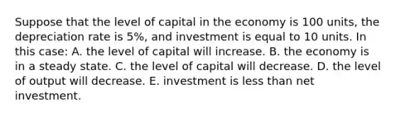 Suppose that the level of capital in the economy is 100 units, the depreciation rate is 5%, and investment is equal to 10 units. In this case: A. the level of capital will increase. B. the economy is in a steady state. C. the level of capital will decrease. D. the level of output will decrease. E. investment is less than net investment.