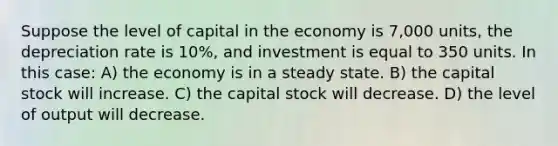 Suppose the level of capital in the economy is 7,000 units, the depreciation rate is 10%, and investment is equal to 350 units. In this case: A) the economy is in a steady state. B) the capital stock will increase. C) the capital stock will decrease. D) the level of output will decrease.