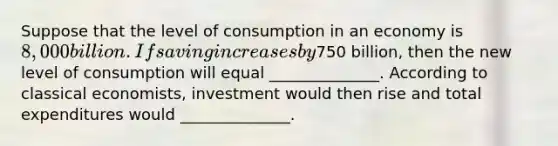 Suppose that the level of consumption in an economy is 8,000 billion. If saving increases by750 billion, then the new level of consumption will equal ______________. According to classical economists, investment would then rise and total expenditures would ______________.