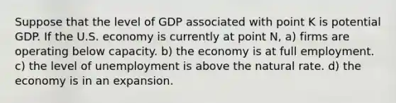 Suppose that the level of GDP associated with point K is potential GDP. If the U.S. economy is currently at point N, a) firms are operating below capacity. b) the economy is at full employment. c) the level of unemployment is above the natural rate. d) the economy is in an expansion.