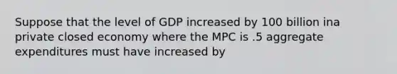 Suppose that the level of GDP increased by 100 billion ina private closed economy where the MPC is .5 aggregate expenditures must have increased by