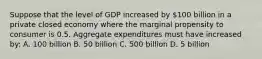 Suppose that the level of GDP increased by 100 billion in a private closed economy where the marginal propensity to consumer is 0.5. Aggregate expenditures must have increased by: A. 100 billion B. 50 billion C. 500 billion D. 5 billion