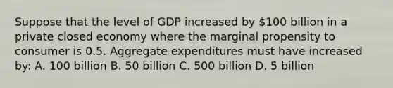 Suppose that the level of GDP increased by 100 billion in a private closed economy where the marginal propensity to consumer is 0.5. Aggregate expenditures must have increased by: A. 100 billion B. 50 billion C. 500 billion D. 5 billion