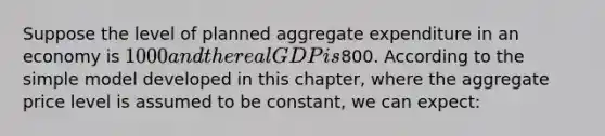 Suppose the level of planned aggregate expenditure in an economy is 1000 and the real GDP is800. According to the simple model developed in this chapter, where the aggregate price level is assumed to be constant, we can expect: