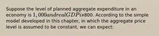 Suppose the level of planned aggregate expenditure in an economy is 1,000 and real GDP is800. According to the simple model developed in this chapter, in which the aggregate price level is assumed to be constant, we can expect: