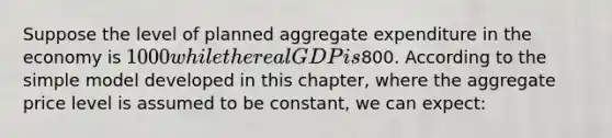 Suppose the level of planned aggregate expenditure in the economy is 1000 while the real GDP is800. According to the simple model developed in this chapter, where the aggregate price level is assumed to be constant, we can expect: