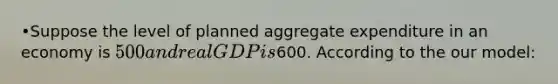 •Suppose the level of planned aggregate expenditure in an economy is 500 and real GDP is600. According to the our model: