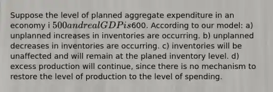 Suppose the level of planned aggregate expenditure in an economy i 500 and real GDP is600. According to our model: a) unplanned increases in inventories are occurring. b) unplanned decreases in inventories are occurring. c) inventories will be unaffected and will remain at the planed inventory level. d) excess production will continue, since there is no mechanism to restore the level of production to the level of spending.