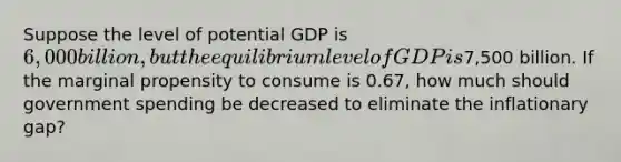 Suppose the level of potential GDP is 6,000 billion, but the equilibrium level of GDP is7,500 billion. If the marginal propensity to consume is 0.67, how much should government spending be decreased to eliminate the inflationary gap?