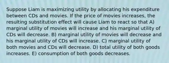 Suppose Liam is maximizing utility by allocating his expenditure between CDs and movies. If the price of movies increases, the resulting substitution effect will cause Liam to react so that A) marginal utility of movies will increase and his marginal utility of CDs will decrease. B) marginal utility of movies will decrease and his marginal utility of CDs will increase. C) marginal utility of both movies and CDs will decrease. D) total utility of both goods increases. E) consumption of both goods decreases.