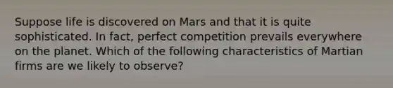 Suppose life is discovered on Mars and that it is quite sophisticated. In fact, perfect competition prevails everywhere on the planet. Which of the following characteristics of Martian firms are we likely to observe?