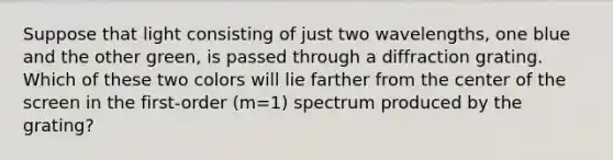 Suppose that light consisting of just two wavelengths, one blue and the other green, is passed through a diffraction grating. Which of these two colors will lie farther from the center of the screen in the first-order (m=1) spectrum produced by the grating?