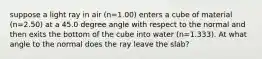 suppose a light ray in air (n=1.00) enters a cube of material (n=2.50) at a 45.0 degree angle with respect to the normal and then exits the bottom of the cube into water (n=1.333). At what angle to the normal does the ray leave the slab?