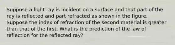 Suppose a light ray is incident on a surface and that part of the ray is reflected and part refracted as shown in the figure. Suppose the index of refraction of the second material is <a href='https://www.questionai.com/knowledge/ktgHnBD4o3-greater-than' class='anchor-knowledge'>greater than</a> that of the first. What is the prediction of the law of reflection for the reflected ray?