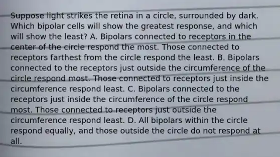 Suppose light strikes the retina in a circle, surrounded by dark. Which bipolar cells will show the greatest response, and which will show the least? A. Bipolars connected to receptors in the center of the circle respond the most. Those connected to receptors farthest from the circle respond the least. B. Bipolars connected to the receptors just outside the circumference of the circle respond most. Those connected to receptors just inside the circumference respond least. C. Bipolars connected to the receptors just inside the circumference of the circle respond most. Those connected to receptors just outside the circumference respond least. D. All bipolars within the circle respond equally, and those outside the circle do not respond at all.