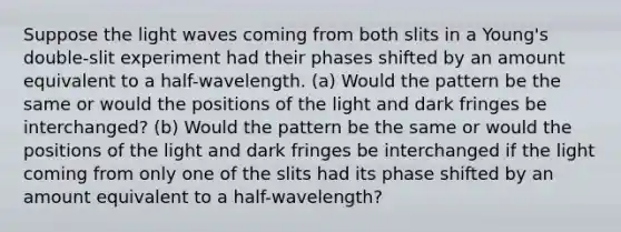 Suppose the light waves coming from both slits in a Young's double-slit experiment had their phases shifted by an amount equivalent to a half-wavelength. (a) Would the pattern be the same or would the positions of the light and dark fringes be interchanged? (b) Would the pattern be the same or would the positions of the light and dark fringes be interchanged if the light coming from only one of the slits had its phase shifted by an amount equivalent to a half-wavelength?