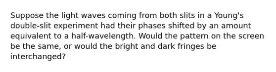 Suppose the light waves coming from both slits in a Young's double-slit experiment had their phases shifted by an amount equivalent to a half-wavelength. Would the pattern on the screen be the same, or would the bright and dark fringes be interchanged?