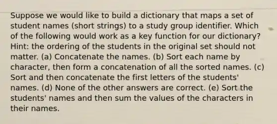 Suppose we would like to build a dictionary that maps a set of student names (short strings) to a study group identifier. Which of the following would work as a key function for our dictionary? Hint: the ordering of the students in the original set should not matter. (a) Concatenate the names. (b) Sort each name by character, then form a concatenation of all the sorted names. (c) Sort and then concatenate the first letters of the students' names. (d) None of the other answers are correct. (e) Sort the students' names and then sum the values of the characters in their names.