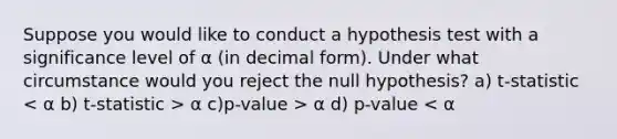 Suppose you would like to conduct a hypothesis test with a significance level of α (in decimal form). Under what circumstance would you reject the null hypothesis? a) t-statistic α c)p-value > α d) p-value < α