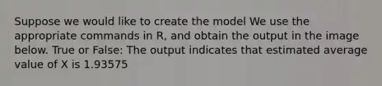 Suppose we would like to create the model We use the appropriate commands in R, and obtain the output in the image below. True or False: The output indicates that estimated average value of X is 1.93575