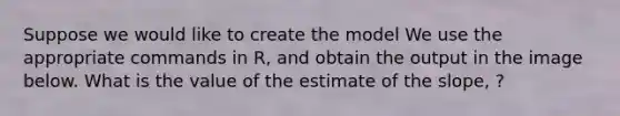 Suppose we would like to create the model We use the appropriate commands in R, and obtain the output in the image below. What is the value of the estimate of the slope, ?