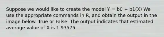 Suppose we would like to create the model Y = b0 + b1(X) We use the appropriate commands in R, and obtain the output in the image below. True or False: The output indicates that estimated average value of X is 1.93575