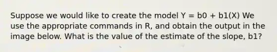 Suppose we would like to create the model Y = b0 + b1(X) We use the appropriate commands in R, and obtain the output in the image below. What is the value of the estimate of the slope, b1?