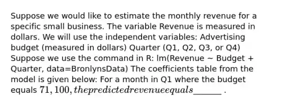 Suppose we would like to estimate the monthly revenue for a specific small business. The variable Revenue is measured in dollars. We will use the independent variables: Advertising budget (measured in dollars) Quarter (Q1, Q2, Q3, or Q4) Suppose we use the command in R: lm(Revenue ~ Budget + Quarter, data=BronlynsData) The coefficients table from the model is given below: For a month in Q1 where the budget equals 71,100, the predicted revenue equals_______ .